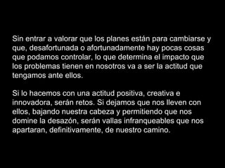 Sin entrar a valorar que los planes están para cambiarse y
que, desafortunada o afortunadamente hay pocas cosas
que podamos controlar, lo que determina el impacto que
los problemas tienen en nosotros va a ser la actitud que
tengamos ante ellos.
Si lo hacemos con una actitud positiva, creativa e
innovadora, serán retos. Si dejamos que nos lleven con
ellos, bajando nuestra cabeza y permitiendo que nos
domine la desazón, serán vallas infranqueables que nos
apartaran, definitivamente, de nuestro camino.
 