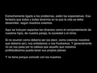 Estrechamente ligado a los problemas, están las expectativas. Esa
fantasía que todos y todas tenemos en la que la vida se debe
desarrollar, según nosotros creemos.
Aquí se incluyen aspectos tan diversos como el comportamiento de
nuestros hijos, de nuestra pareja, la sociedad o el clima.
Si no ocurren como debería ser (es decir, como creemos nosotros
que debería ser), nos enfadamos o nos frustramos. Y generalmente
no se nos pasa por la cabeza que aquello que nosotros
profetizábamos pueda tener sus propios planes
Y no tiene porque coincidir con los nuestros
 