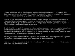 Cuando alguien que nos importa esté triste, nuestra típica respuesta es decir, “todo va a ir bien”.
Esto, creemos, disminuye la percepción negativa de la situación y creemos conseguir que la persona
reduzca su tristeza a un nivel que posibilite una salida emocional positiva.
Pero no es así. Investigaciones recientes han demostrado que querer disminuir excesivamente la
negatividad de una situación puede ser algo contraproducente. Cuando intentamos confortar a
alguien mostrándole que las circunstancias no son tan graves como piensa, el mensaje implícito es
que su nivel de dolor no es socialmente aceptable.
Si estuviese bien su grado de tristeza, no estaríamos tratando de animarle. Las expectativas sociales
percibidas acerca de cuando podemos estar tristes provocan que las emociones negativas
empeoren. De esta forma, cuando las personas se sienten tristes y perciben que los demás no creen
que deban estarlo, sus emociones negativas se amplifican.
No estoy diciendo que no confortemos a quien lo está pasando mal. Lo que digo es que lo hagamos
compartiendo su dolor y haciéndole sentir arropado en una situación difícil.
Nos hace sentir que lo que estamos experimentando es realmente como debemos sentirnos. A largo
plazo, esto nos conforta de verdad.
 