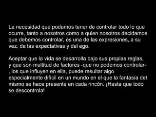 La necesidad que podamos tener de controlar todo lo que
ocurre, tanto a nosotros como a quien nosotros decidamos
que debemos controlar, es una de las expresiones, a su
vez, de las expectativas y del ego.
Aceptar que la vida se desarrolla bajo sus propias reglas,
y que son multitud de factores -que no podemos controlar-
, los que influyen en ella, puede resultar algo
especialmente difícil en un mundo en el que la fantasía del
mismo se hace presente en cada rincón. ¡Hasta que todo
se descontrola!
 
