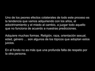 Uno de los peores efectos colaterales de todo este proceso es
la tendencia que vamos adquiriendo con los años, el
adoctrinamiento y el miedo al cambio, a juzgar todo aquello
que no funciona de acuerdo a nuestras predicciones.
Adquiere muchas formas. Religión, raza, orientación sexual,
edad, género … son algunos de los tópicos que adoptan estos
juicios.
En el fondo no es más que una profunda falta de respeto por
la otra persona.
 