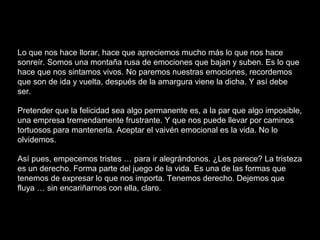 Lo que nos hace llorar, hace que apreciemos mucho más lo que nos hace
sonreír. Somos una montaña rusa de emociones que bajan y suben. Es lo que
hace que nos sintamos vivos. No paremos nuestras emociones, recordemos
que son de ida y vuelta, después de la amargura viene la dicha. Y así debe
ser.
Pretender que la felicidad sea algo permanente es, a la par que algo imposible,
una empresa tremendamente frustrante. Y que nos puede llevar por caminos
tortuosos para mantenerla. Aceptar el vaivén emocional es la vida. No lo
olvidemos.
Así pues, empecemos tristes … para ir alegrándonos. ¿Les parece? La tristeza
es un derecho. Forma parte del juego de la vida. Es una de las formas que
tenemos de expresar lo que nos importa. Tenemos derecho. Dejemos que
fluya … sin encariñarnos con ella, claro.
 