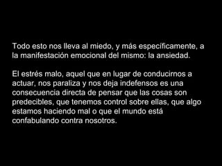 Todo esto nos lleva al miedo, y más específicamente, a
la manifestación emocional del mismo: la ansiedad.
El estrés malo, aquel que en lugar de conducirnos a
actuar, nos paraliza y nos deja indefensos es una
consecuencia directa de pensar que las cosas son
predecibles, que tenemos control sobre ellas, que algo
estamos haciendo mal o que el mundo está
confabulando contra nosotros.
 