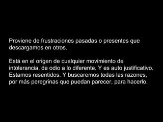 Proviene de frustraciones pasadas o presentes que
descargamos en otros.
Está en el origen de cualquier movimiento de
intolerancia, de odio a lo diferente. Y es auto justificativo.
Estamos resentidos. Y buscaremos todas las razones,
por más peregrinas que puedan parecer, para hacerlo.
 