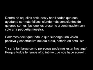 Dentro de aquellas actitudes y habilidades que nos
ayudan a ser más felices, siendo más conscientes de
quienes somos, las que les presento a continuación son
solo una pequeña muestra.
Podemos decir que todo lo que suponga una visión
positiva y constructiva del día a día, estaría en esta lista.
Y sería tan larga como personas podemos estar hoy aquí.
Porque todos tenemos algo íntimo que nos hace sonreír.
 