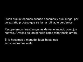 Dicen que la tenemos cuando nacemos y que, luego, por
un extraño proceso que se llama rutina, lo perdemos.
Recuperemos nuestras ganas de ver el mundo con ojos
nuevos. A veces es tan sencillo como mirar hacia arriba.
Si lo hacemos a menudo, igual hasta nos
acostumbramos a ello
 