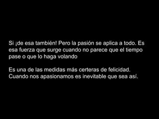 Si ¡de esa también! Pero la pasión se aplica a todo. Es
esa fuerza que surge cuando no parece que el tiempo
pase o que lo haga volando
Es una de las medidas más certeras de felicidad.
Cuando nos apasionamos es inevitable que sea así.
 