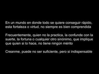En un mundo en donde todo se quiere conseguir rápido,
esta fortaleza o virtud, no siempre es bien comprendida
Frecuentemente, quien no la practica, la confunde con la
suerte, la fortuna o cualquier otro sinónimo, que implique
que quien si lo hace, no tiene ningún mérito
Creanme, puede no ser suficiente, pero si indispensable
 