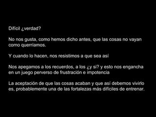 Difícil ¿verdad?
No nos gusta, como hemos dicho antes, que las cosas no vayan
como querríamos.
Y cuando lo hacen, nos resistimos a que sea así
Nos apegamos a los recuerdos, a los ¿y si? y esto nos engancha
en un juego perverso de frustración e impotencia
La aceptación de que las cosas acaban y que así debemos vivirlo
es, probablemente una de las fortalezas más difíciles de entrenar.
 