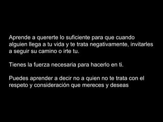 Aprende a quererte lo suficiente para que cuando
alguien llega a tu vida y te trata negativamente, invitarles
a seguir su camino o irte tu.
Tienes la fuerza necesaria para hacerlo en ti.
Puedes aprender a decir no a quien no te trata con el
respeto y consideración que mereces y deseas
 