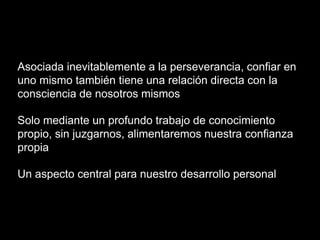 Asociada inevitablemente a la perseverancia, confiar en
uno mismo también tiene una relación directa con la
consciencia de nosotros mismos
Solo mediante un profundo trabajo de conocimiento
propio, sin juzgarnos, alimentaremos nuestra confianza
propia
Un aspecto central para nuestro desarrollo personal
 