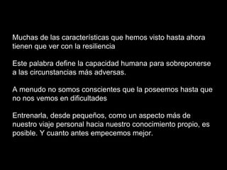 Muchas de las características que hemos visto hasta ahora
tienen que ver con la resiliencia
Este palabra define la capacidad humana para sobreponerse
a las circunstancias más adversas.
A menudo no somos conscientes que la poseemos hasta que
no nos vemos en dificultades
Entrenarla, desde pequeños, como un aspecto más de
nuestro viaje personal hacia nuestro conocimiento propio, es
posible. Y cuanto antes empecemos mejor.
 