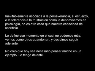 Inevitablemente asociada a la perseverancia, el esfuerzo,
o la tolerancia a la frustración como la denominamos en
psicología, no es otra cosa que nuestra capacidad de
sacrificio
Lo define ese momento en el cual no podemos más,
vemos como otros abandonan, y decidimos seguir
adelante
No creo que hoy sea necesario pensar mucho en un
ejemplo. Lo tengo delante.
 