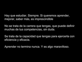 Hay que estudiar. Siempre. Si queremos aprender,
mejorar, saber más, es imprescindible
No se trata de la carrera que tengas, que puede definir
muchas de tus competencias, sin duda.
Se trata de la capacidad que tengas para ejercerla con
eficiencia y eficacia.
Aprender no termina nunca. Y es algo maravilloso.
 