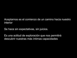Aceptarnos es el comienzo de un camino hacia nuestro
interior
Se hace sin expectativas, sin juicios.
Es una actitud de exploración que nos permitirá
descubrir nuestras más íntimas capacidades
 