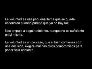 La voluntad es esa pequeña llama que se queda
encendida cuando parece que ya no hay luz
Nos empuja a seguir adelante, aunque no es suficiente
en si misma.
La voluntad es un proceso, que si bien comienza con
una decisión, exigirá muchas otros compromisos para
poder salir adelante.
 