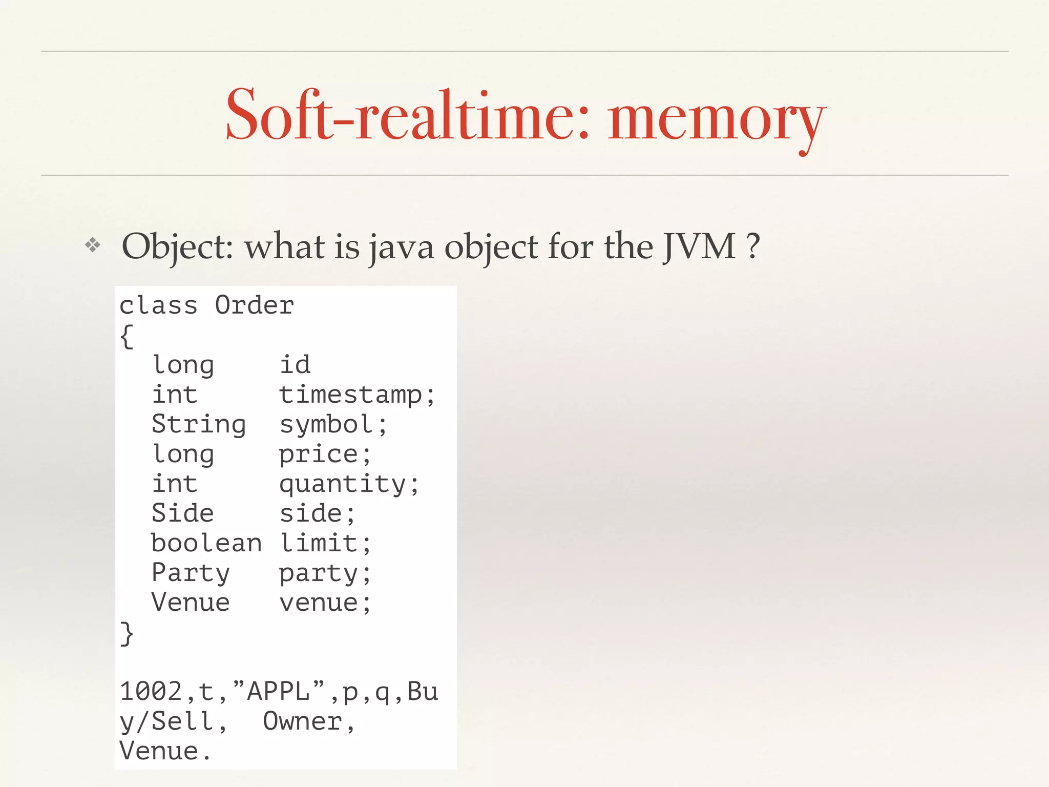 Soft-realtime: memory
❖ Object: what is java object for the JVM ?
class Order
{
long id
int timestamp;
String symbol;
long price;
int quantity;
Side side;
boolean limit;
Party party;
Venue venue;
}
1002,t,”APPL”,p,q,Bu
y/Sell, Owner,
Venue.
 