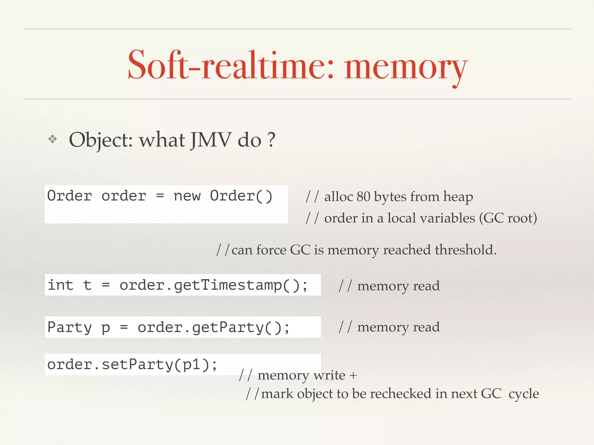 Soft-realtime: memory
❖ Object: what JMV do ?
Order order = new Order() // alloc 80 bytes from heap
// order in a local variables (GC root)
int t = order.getTimestamp(); // memory read
Party p = order.getParty(); // memory read
order.setParty(p1);
// memory write +
//mark object to be rechecked in next GC cycle
//can force GC is memory reached threshold.
 