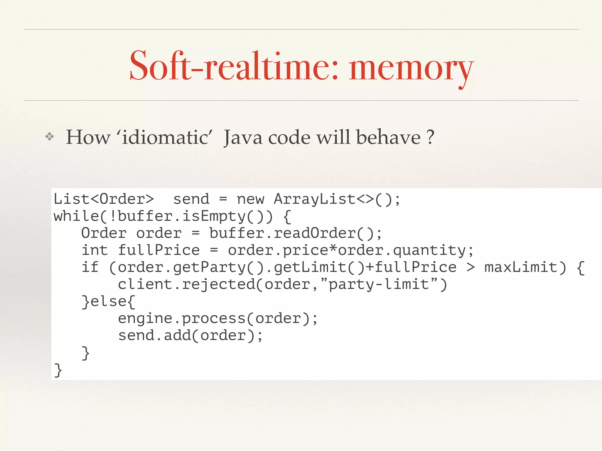 Soft-realtime: memory
❖ How ‘idiomatic’ Java code will behave ?
List<Order> send = new ArrayList<>();
while(!buffer.isEmpty()) {
Order order = buffer.readOrder();
int fullPrice = order.price*order.quantity;
if (order.getParty().getLimit()+fullPrice > maxLimit) {
client.rejected(order,”party-limit”)
}else{
engine.process(order);
send.add(order);
}
}
 