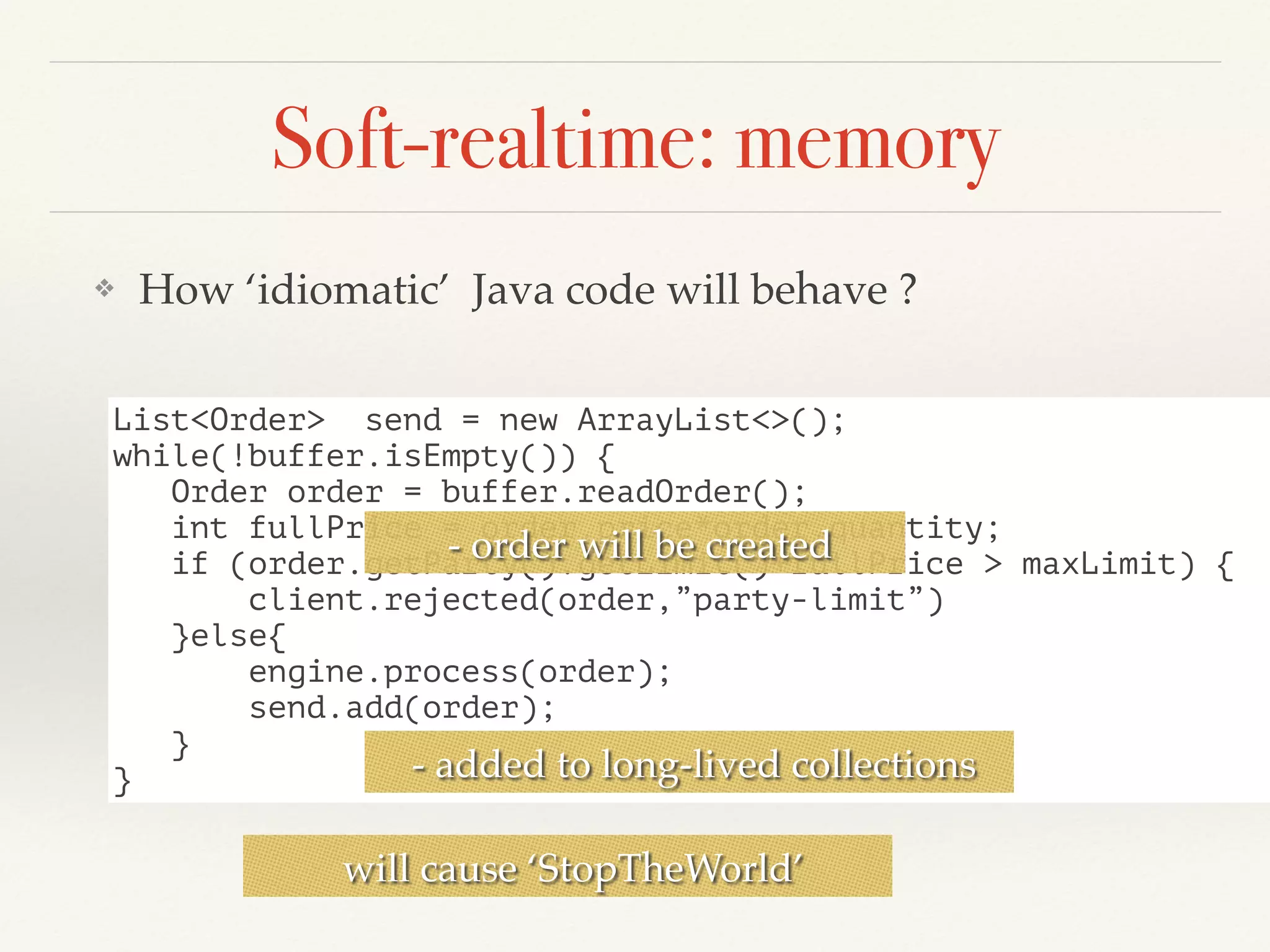 Soft-realtime: memory
❖ How ‘idiomatic’ Java code will behave ?
List<Order> send = new ArrayList<>();
while(!buffer.isEmpty()) {
Order order = buffer.readOrder();
int fullPrice = order.price*order.quantity;
if (order.getParty().getLimit()+fullPrice > maxLimit) {
client.rejected(order,”party-limit”)
}else{
engine.process(order);
send.add(order);
}
}
- order will be created
- added to long-lived collections
will cause ‘StopTheWorld’
 