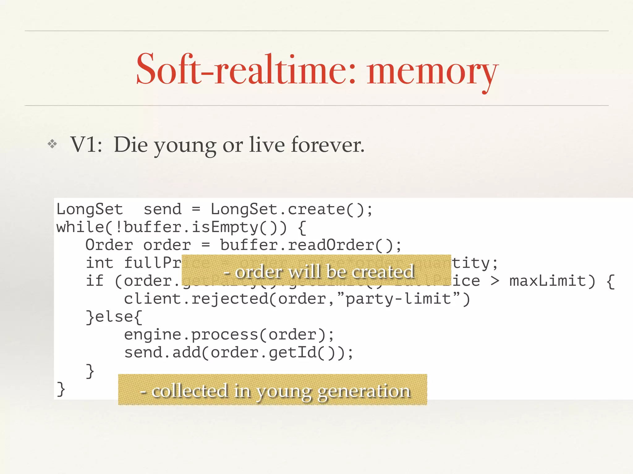 Soft-realtime: memory
❖ V1: Die young or live forever.
LongSet send = LongSet.create();
while(!buffer.isEmpty()) {
Order order = buffer.readOrder();
int fullPrice = order.price*order.quantity;
if (order.getParty().getLimit()+fullPrice > maxLimit) {
client.rejected(order,”party-limit”)
}else{
engine.process(order);
send.add(order.getId());
}
}
- order will be created
- collected in young generation
 