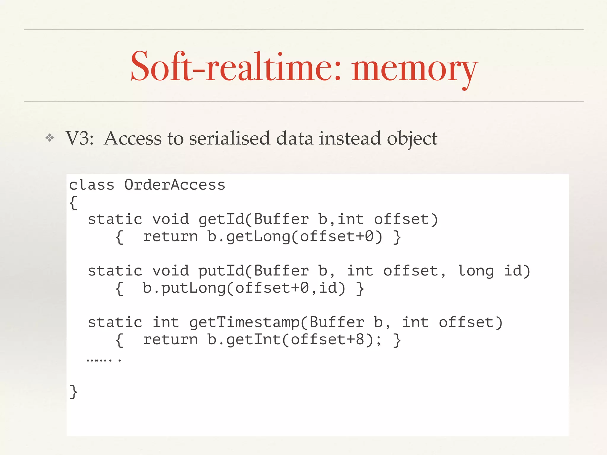 Soft-realtime: memory
❖ V3: Access to serialised data instead object
class OrderAccess
{
static void getId(Buffer b,int offset)
{ return b.getLong(offset+0) }
static void putId(Buffer b, int offset, long id)
{ b.putLong(offset+0,id) }
static int getTimestamp(Buffer b, int offset)
{ return b.getInt(offset+8); }
……..
}
 