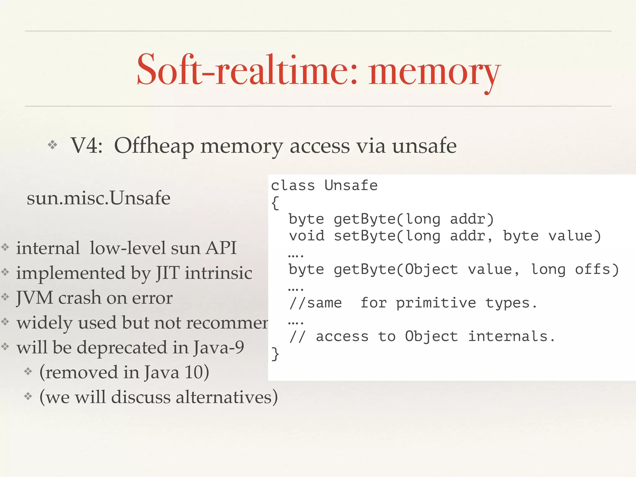 Soft-realtime: memory
❖ V4: Offheap memory access via unsafe
sun.misc.Unsafe
❖ internal low-level sun API
❖ implemented by JIT intrinsic
❖ JVM crash on error
❖ widely used but not recommended
❖ will be deprecated in Java-9
❖ (removed in Java 10)
❖ (we will discuss alternatives)
class Unsafe
{
byte getByte(long addr)
void setByte(long addr, byte value)
….
byte getByte(Object value, long offs)
….
//same for primitive types.
….
// access to Object internals.
}
 
