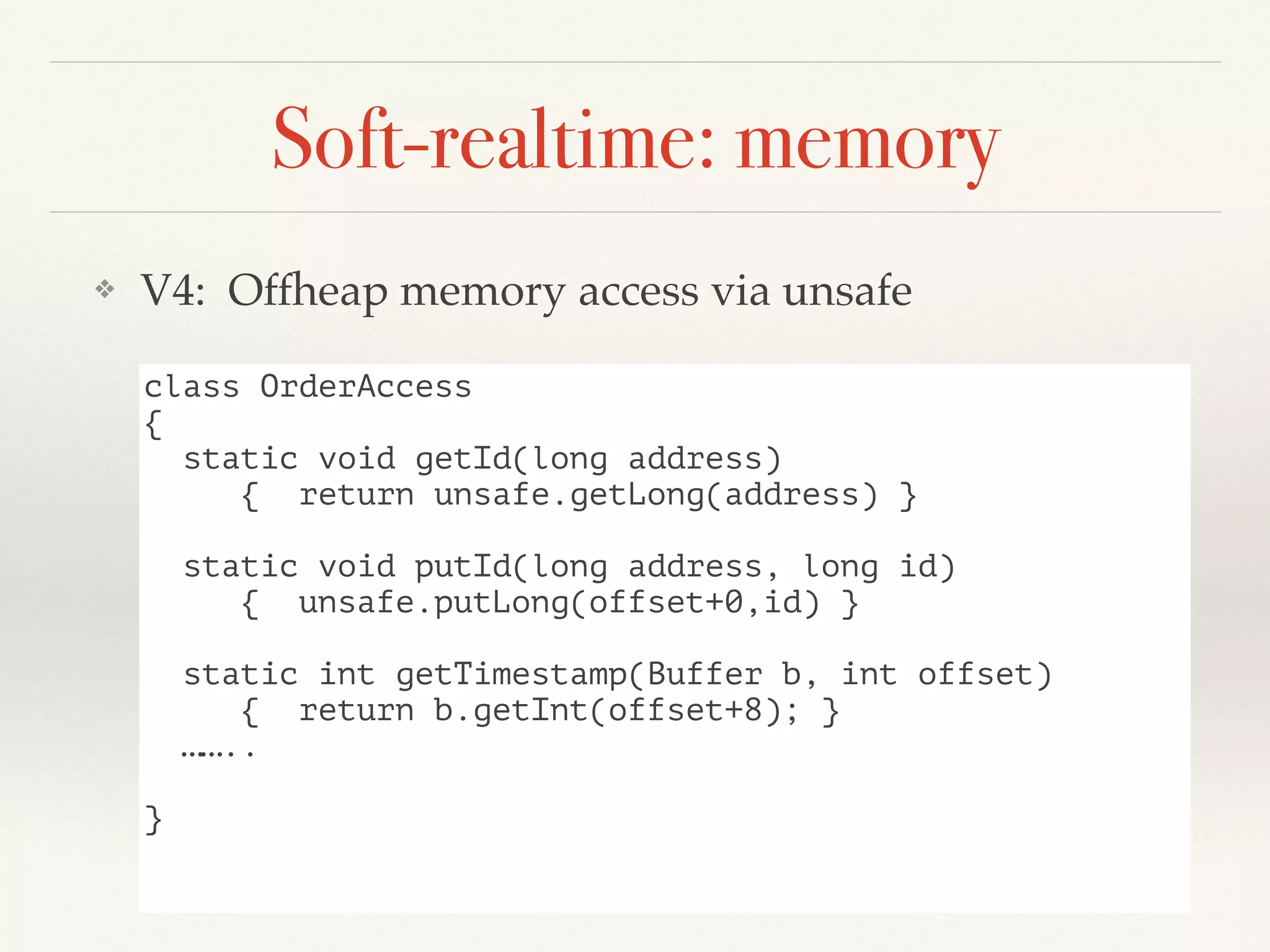 Soft-realtime: memory
❖ V4: Offheap memory access via unsafe
class OrderAccess
{
static void getId(long address)
{ return unsafe.getLong(address) }
static void putId(long address, long id)
{ unsafe.putLong(offset+0,id) }
static int getTimestamp(Buffer b, int offset)
{ return b.getInt(offset+8); }
……..
}
 