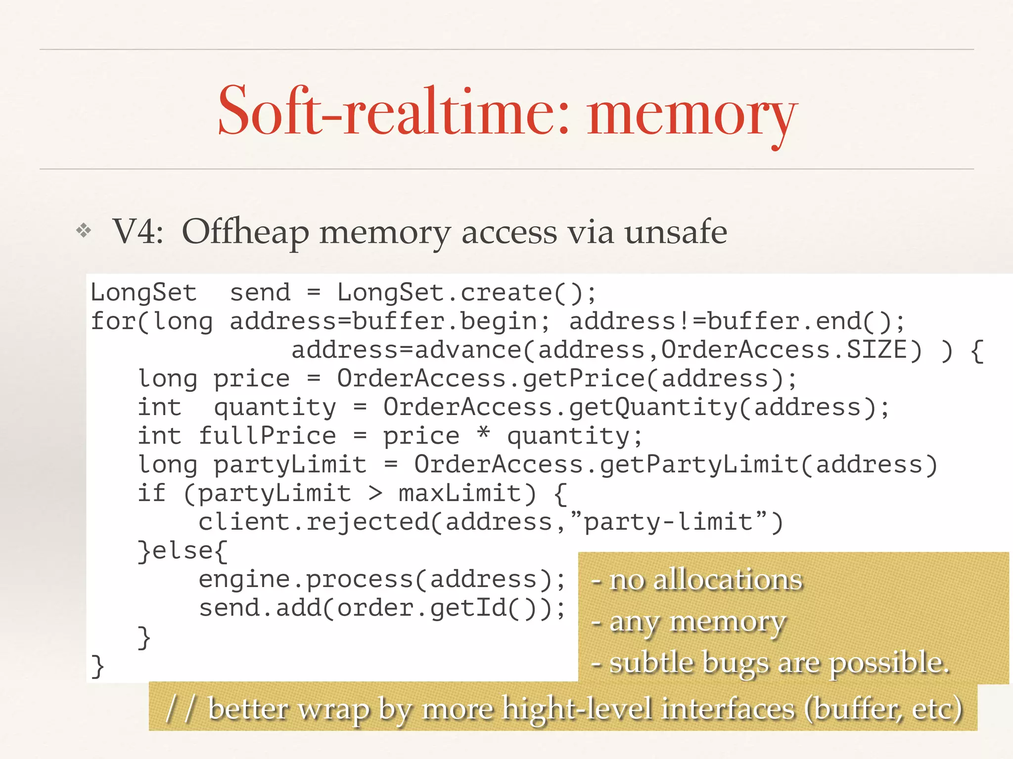 Soft-realtime: memory
❖ V4: Offheap memory access via unsafe
LongSet send = LongSet.create();
for(long address=buffer.begin; address!=buffer.end();
address=advance(address,OrderAccess.SIZE) ) {
long price = OrderAccess.getPrice(address);
int quantity = OrderAccess.getQuantity(address);
int fullPrice = price * quantity;
long partyLimit = OrderAccess.getPartyLimit(address)
if (partyLimit > maxLimit) {
client.rejected(address,”party-limit”)
}else{
engine.process(address);
send.add(order.getId());
}
}
- no allocations
- any memory
- subtle bugs are possible.
// better wrap by more hight-level interfaces (buffer, etc)
 