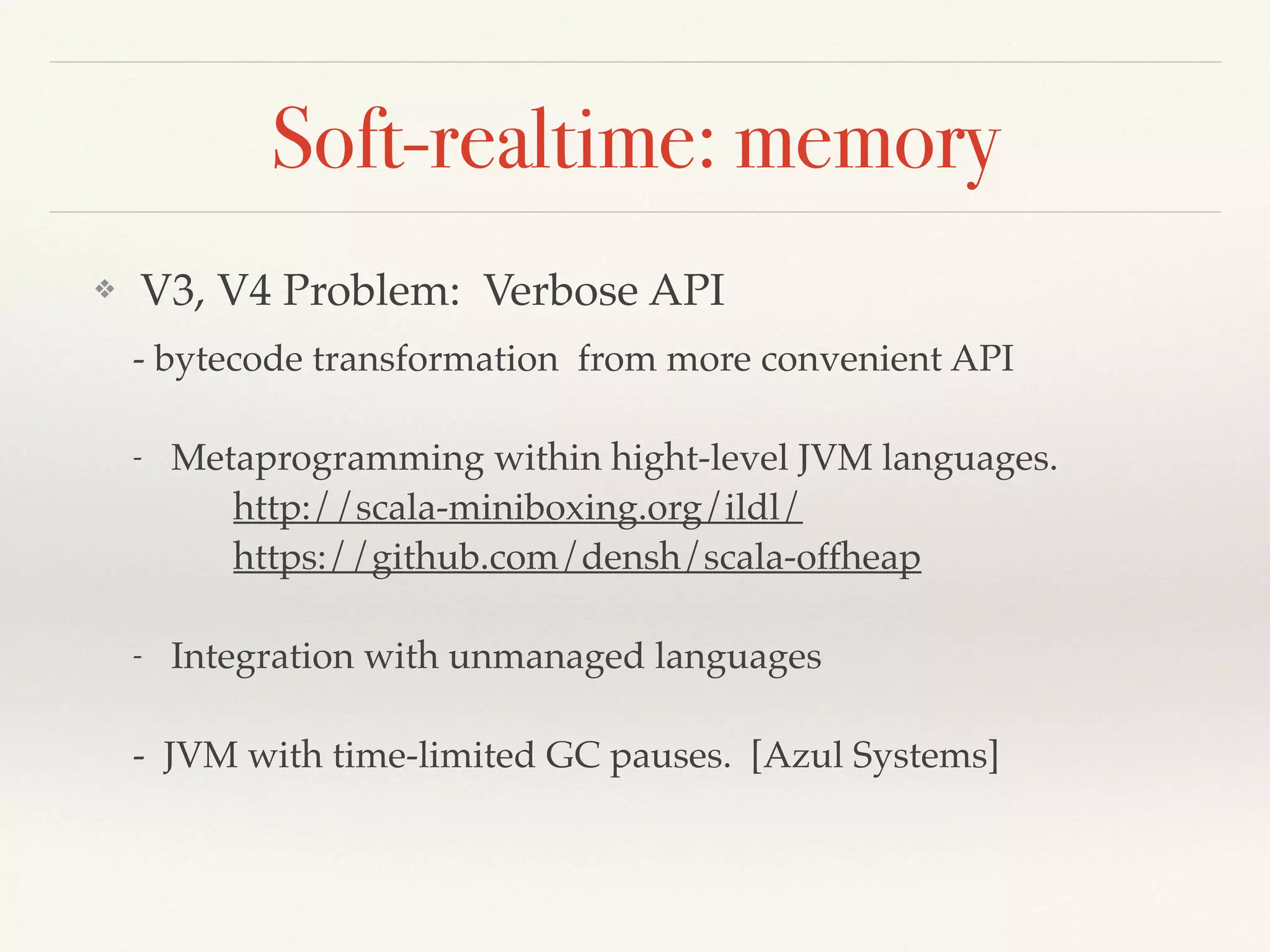 Soft-realtime: memory
❖ V3, V4 Problem: Verbose API
- bytecode transformation from more convenient API
- Metaprogramming within hight-level JVM languages.
http://scala-miniboxing.org/ildl/
https://github.com/densh/scala-offheap
- Integration with unmanaged languages
- JVM with time-limited GC pauses. [Azul Systems]
 
