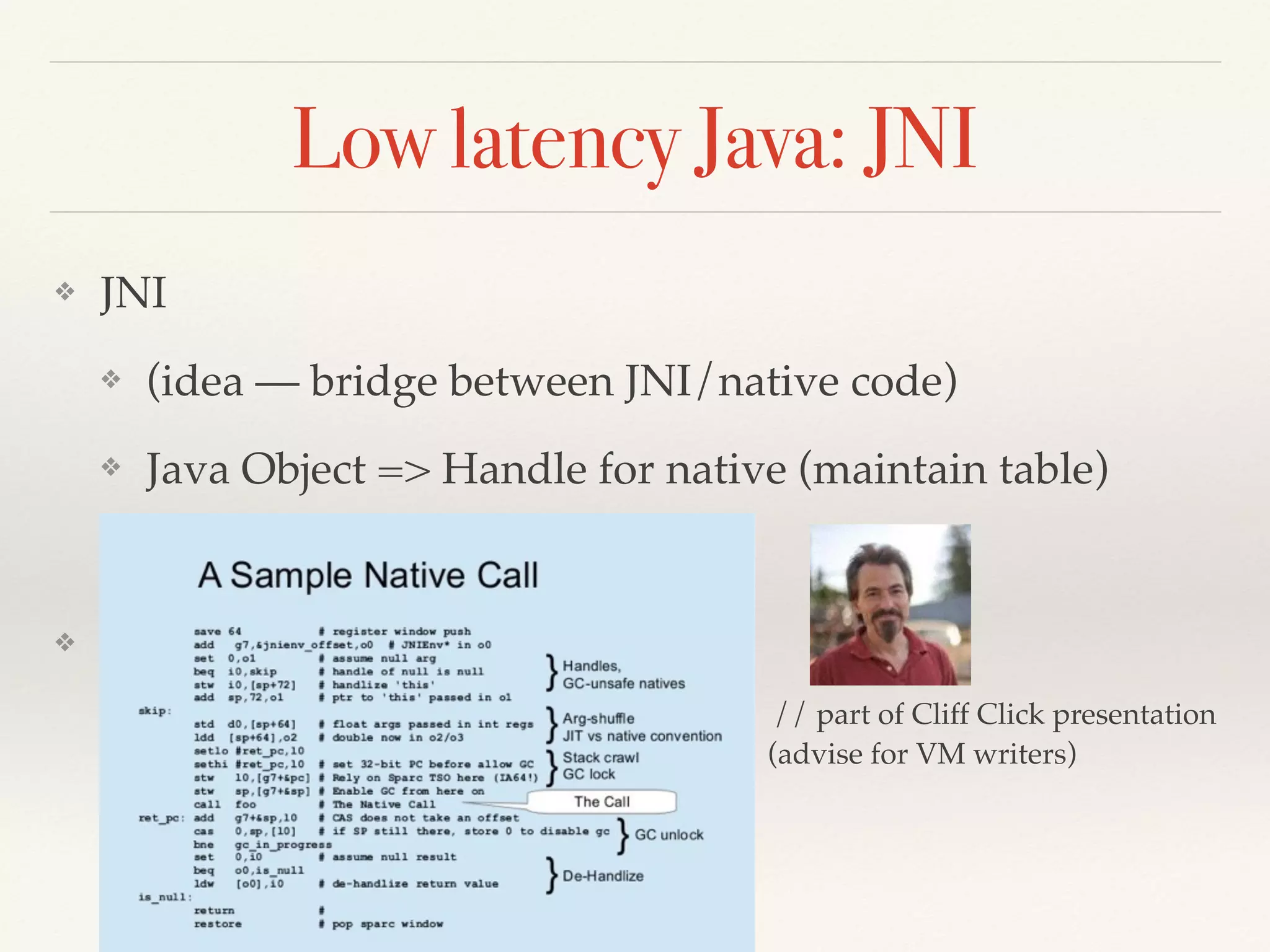 Low latency Java: JNI
❖ JNI
❖ (idea — bridge between JNI/native code)
❖ Java Object => Handle for native (maintain table)
❖ Callbacks are extremely slow
❖ Critical JNI
❖ not in ofﬁcial documentation
❖ substituted instead JNI after JI
// part of Cliff Click presentation
(advise for VM writers)
 