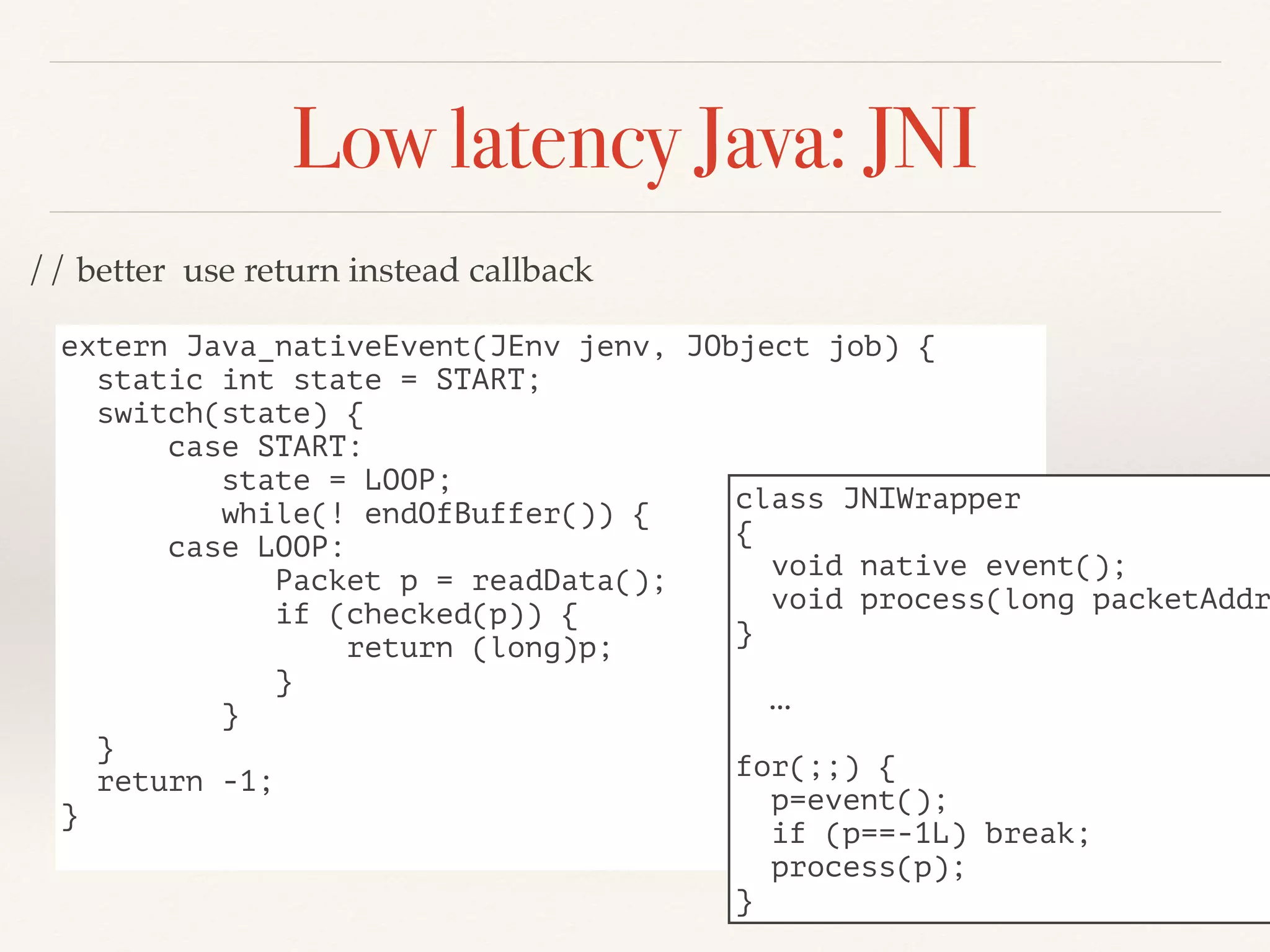 Low latency Java: JNI
extern Java_nativeEvent(JEnv jenv, JObject job) {
static int state = START;
switch(state) {
case START:
state = LOOP;
while(! endOfBuffer()) {
case LOOP:
Packet p = readData();
if (checked(p)) {
return (long)p;
}
}
}
return -1;
}
class JNIWrapper
{
void native event();
void process(long packetAddr
}
…
for(;;) {
p=event();
if (p==-1L) break;
process(p);
}
// better use return instead callback
 