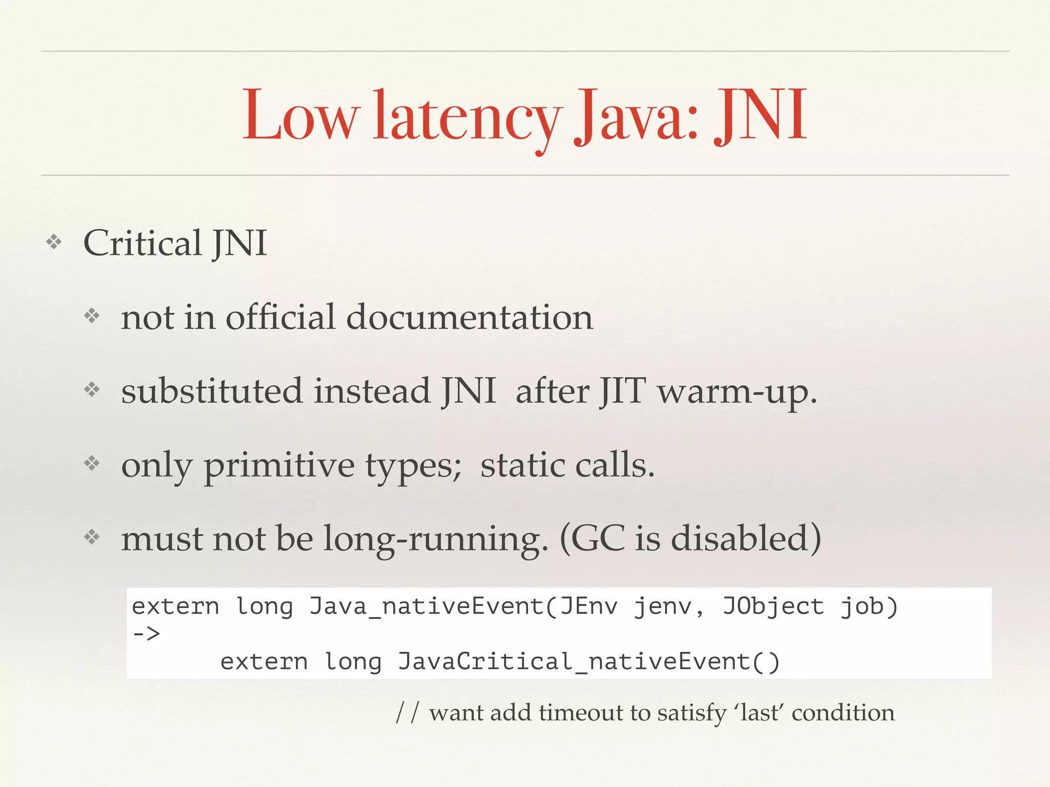 Low latency Java: JNI
❖ Critical JNI
❖ not in ofﬁcial documentation
❖ substituted instead JNI after JIT warm-up.
❖ only primitive types; static calls.
❖ must not be long-running. (GC is disabled)
extern long Java_nativeEvent(JEnv jenv, JObject job)
->
extern long JavaCritical_nativeEvent()
// want add timeout to satisfy ‘last’ condition
 