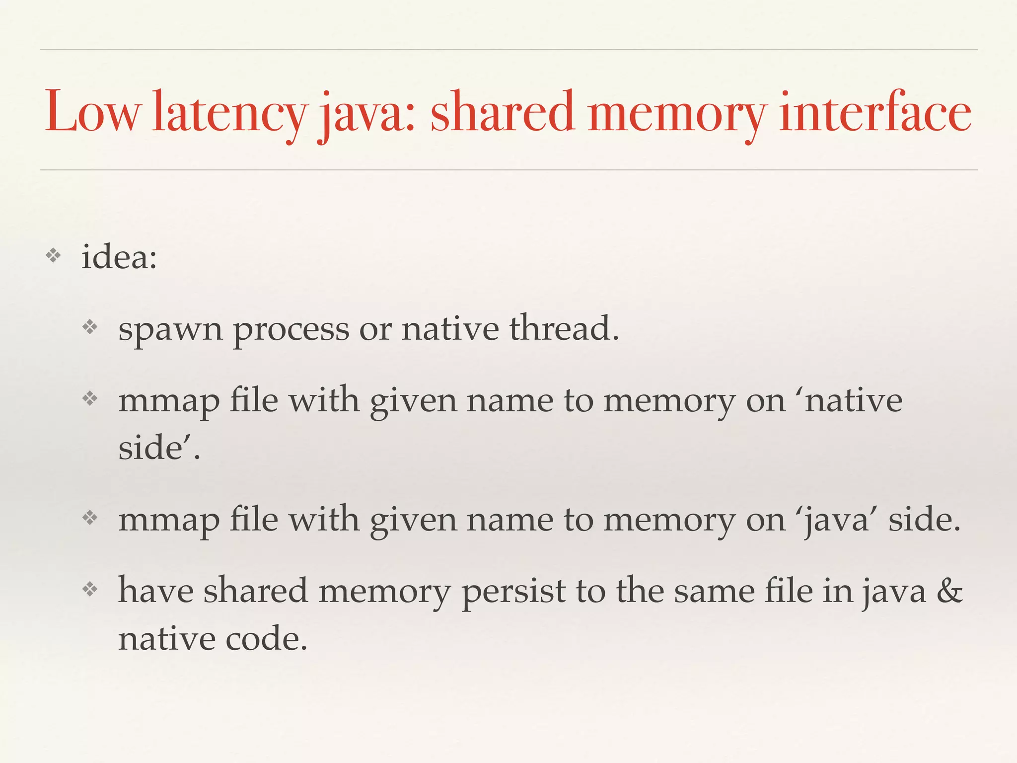 Low latency java: shared memory interface
❖ idea:
❖ spawn process or native thread.
❖ mmap ﬁle with given name to memory on ‘native
side’.
❖ mmap ﬁle with given name to memory on ‘java’ side.
❖ have shared memory persist to the same ﬁle in java &
native code.
 