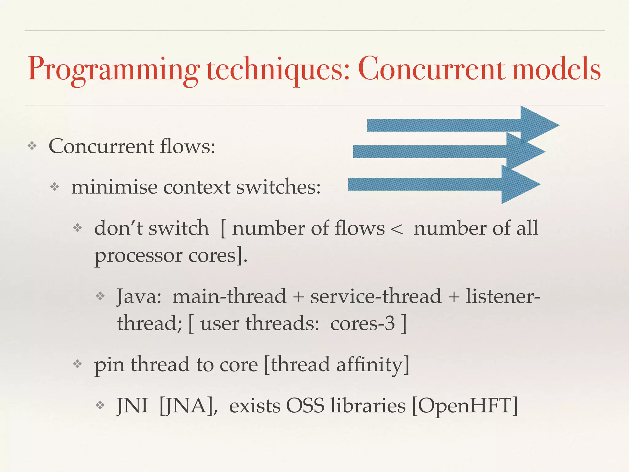 Programming techniques: Concurrent models
❖ Concurrent ﬂows:
❖ minimise context switches:
❖ don’t switch [ number of ﬂows < number of all
processor cores].
❖ Java: main-thread + service-thread + listener-
thread; [ user threads: cores-3 ]
❖ pin thread to core [thread afﬁnity]
❖ JNI [JNA], exists OSS libraries [OpenHFT]
 