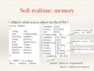 Soft-realtime: memory
❖ Object: what is java object for the JVM ?
class Order
{
long id;
int timestamp;
String symbol;
long price;
int quantity;
Side side;
boolean limit;
Party party;
Venue venue;
}
t,”APPL”,p,q,Buy/
Sell, Owner, Venue.
header [64]:
class [32|64]
id [64]:
timestamp 32:
symbol [32-64];
price [64]
quantity[32]
side [32|64]
limit [32]
party [32|64]
venue [32|64]
… padding [0-63]
header,class:128
data: 64 “APPL”
header,class: 128
………..
header,class:128
………..
pointer (direct or compressed)
direct = address in memory
 
