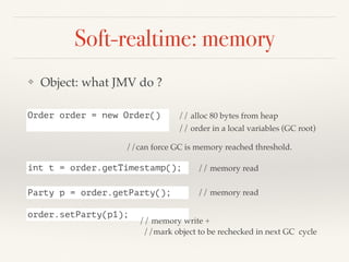 Soft-realtime: memory
❖ Object: what JMV do ?
Order order = new Order() // alloc 80 bytes from heap
// order in a local variables (GC root)
int t = order.getTimestamp(); // memory read
Party p = order.getParty(); // memory read
order.setParty(p1);
// memory write +
//mark object to be rechecked in next GC cycle
//can force GC is memory reached threshold.
 
