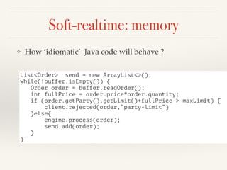 Soft-realtime: memory
❖ How ‘idiomatic’ Java code will behave ?
List<Order> send = new ArrayList<>();
while(!buffer.isEmpty()) {
Order order = buffer.readOrder();
int fullPrice = order.price*order.quantity;
if (order.getParty().getLimit()+fullPrice > maxLimit) {
client.rejected(order,”party-limit”)
}else{
engine.process(order);
send.add(order);
}
}
 