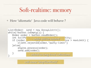 Soft-realtime: memory
❖ How ‘idiomatic’ Java code will behave ?
List<Order> send = new ArrayList<>();
while(!buffer.isEmpty()) {
Order order = buffer.readOrder();
int fullPrice = order.price*order.quantity;
if (order.getParty().getLimit()+fullPrice > maxLimit) {
client.rejected(order,”party-limit”)
}else{
engine.process(order);
send.add(order);
}
}
- order will be created
- added to long-lived collections
will cause ‘StopTheWorld’
 