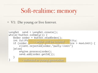 Soft-realtime: memory
❖ V1: Die young or live forever.
LongSet send = LongSet.create();
while(!buffer.isEmpty()) {
Order order = buffer.readOrder();
int fullPrice = order.price*order.quantity;
if (order.getParty().getLimit()+fullPrice > maxLimit) {
client.rejected(order,”party-limit”)
}else{
engine.process(order);
send.add(order.getId());
}
}
- order will be created
- collected in young generation
 