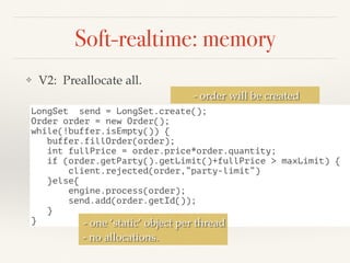Soft-realtime: memory
❖ V2: Preallocate all.
LongSet send = LongSet.create();
Order order = new Order();
while(!buffer.isEmpty()) {
buffer.fillOrder(order);
int fullPrice = order.price*order.quantity;
if (order.getParty().getLimit()+fullPrice > maxLimit) {
client.rejected(order,”party-limit”)
}else{
engine.process(order);
send.add(order.getId());
}
}
- order will be created
- one ‘static’ object per thread
- no allocations.
 