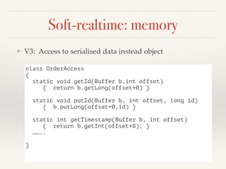 Soft-realtime: memory
❖ V3: Access to serialised data instead object
class OrderAccess
{
static void getId(Buffer b,int offset)
{ return b.getLong(offset+0) }
static void putId(Buffer b, int offset, long id)
{ b.putLong(offset+0,id) }
static int getTimestamp(Buffer b, int offset)
{ return b.getInt(offset+8); }
……..
}
 