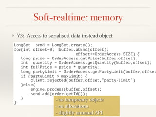 Soft-realtime: memory
❖ V3: Access to serialised data instead object
LongSet send = LongSet.create();
for(int offset=0; !buffer.atEnd(offset);
offset+=OrderAccess.SIZE) {
long price = OrderAccess.getPrice(buffer,offset);
int quantity = OrderAccess.getQuantity(buffer,offset);
int fullPrice = price * quantity;
long partyLimit = OrderAccess.getPartyLimit(buffer,offset
if (partyLimit > maxLimit) {
client.rejected(buffer,offset,”party-limit”)
}else{
engine.process(buffer,offset);
send.add(order.getId());
}
}
- no temporary objects
- no allocations
- slightly unusual API
 
