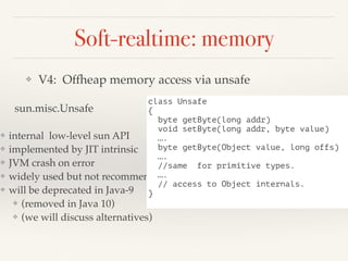 Soft-realtime: memory
❖ V4: Offheap memory access via unsafe
sun.misc.Unsafe
❖ internal low-level sun API
❖ implemented by JIT intrinsic
❖ JVM crash on error
❖ widely used but not recommended
❖ will be deprecated in Java-9
❖ (removed in Java 10)
❖ (we will discuss alternatives)
class Unsafe
{
byte getByte(long addr)
void setByte(long addr, byte value)
….
byte getByte(Object value, long offs)
….
//same for primitive types.
….
// access to Object internals.
}
 
