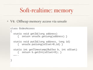 Soft-realtime: memory
❖ V4: Offheap memory access via unsafe
class OrderAccess
{
static void getId(long address)
{ return unsafe.getLong(address) }
static void putId(long address, long id)
{ unsafe.putLong(offset+0,id) }
static int getTimestamp(Buffer b, int offset)
{ return b.getInt(offset+8); }
……..
}
 
