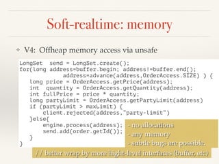 Soft-realtime: memory
❖ V4: Offheap memory access via unsafe
LongSet send = LongSet.create();
for(long address=buffer.begin; address!=buffer.end();
address=advance(address,OrderAccess.SIZE) ) {
long price = OrderAccess.getPrice(address);
int quantity = OrderAccess.getQuantity(address);
int fullPrice = price * quantity;
long partyLimit = OrderAccess.getPartyLimit(address)
if (partyLimit > maxLimit) {
client.rejected(address,”party-limit”)
}else{
engine.process(address);
send.add(order.getId());
}
}
- no allocations
- any memory
- subtle bugs are possible.
// better wrap by more hight-level interfaces (buffer, etc)
 