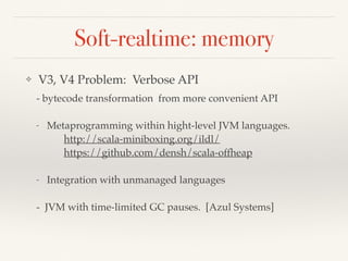 Soft-realtime: memory
❖ V3, V4 Problem: Verbose API
- bytecode transformation from more convenient API
- Metaprogramming within hight-level JVM languages.
http://scala-miniboxing.org/ildl/
https://github.com/densh/scala-offheap
- Integration with unmanaged languages
- JVM with time-limited GC pauses. [Azul Systems]
 