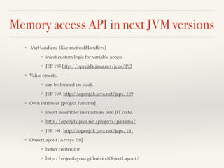 Memory access API in next JVM versions
❖ VarHandlers (like methodHandlers)
❖ inject custom logic for variable access
❖ JEP 193 http://openjdk.java.net/jeps/193
❖ Value objects.
❖ can be located on stack
❖ JEP 169. http://openjdk.java.net/jeps/169
❖ Own intrinsics [project Panama]
❖ insert assembler instructions into JIT code.
❖ http://openjdk.java.net/projects/panama/
❖ JEP 191. http://openjdk.java.net/jeps/191
❖ ObjectLayout [Arrays 2.0]
❖ better contention
❖ http://objectlayout.github.io/ObjectLayout/
 