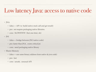 Low latency Java: access to native code
❖ JNA
❖ (idea — API to build native stack call and get result)
❖ pro: not require packaging native libraries.
❖ cons: SLOWWWW (but one-time: ok)
❖ JNI
❖ (idea — bridge between JNI/native code)
❖ pro: faster than JNA, exists critical jni
❖ cons: need packaging native library
❖ Shares Memory
❖ (idea — use same binary address from native & jvm code)
❖ pro: fast
❖ cons: unsafe, unusual API
 