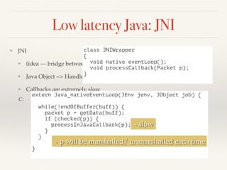 Low latency Java: JNI
❖ JNI
❖ (idea — bridge between JNI/native code)
❖ Java Object => Handle for native (maintain table)
❖ Callbacks are extremely slow
extern Java_nativeEventLoop(JEnv jenv, JObject job) {
while(!endOfBuffer(buff)) {
packet p = getData(buff);
if (checked(p)) {
processInJavaCallback(p);
}
}
}
C:
class JNIWrapper
{
void native eventLoop();
void processCallback(Packet p);
}
- p will be marshalled/ unmarshalled each time
- slow
 